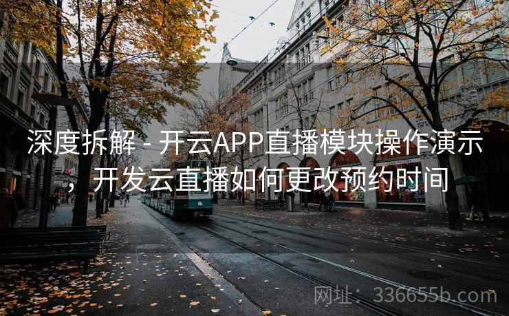 深度拆解 - 开云APP直播模块操作演示，开发云直播如何更改预约时间