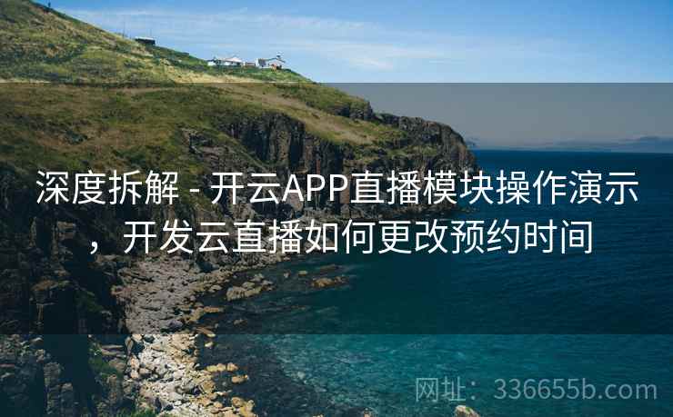 深度拆解 - 开云APP直播模块操作演示，开发云直播如何更改预约时间