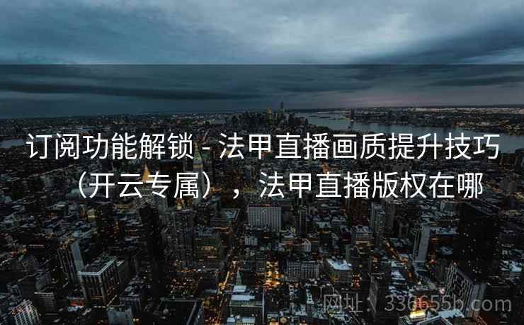 订阅功能解锁 - 法甲直播画质提升技巧（开云专属），法甲直播版权在哪