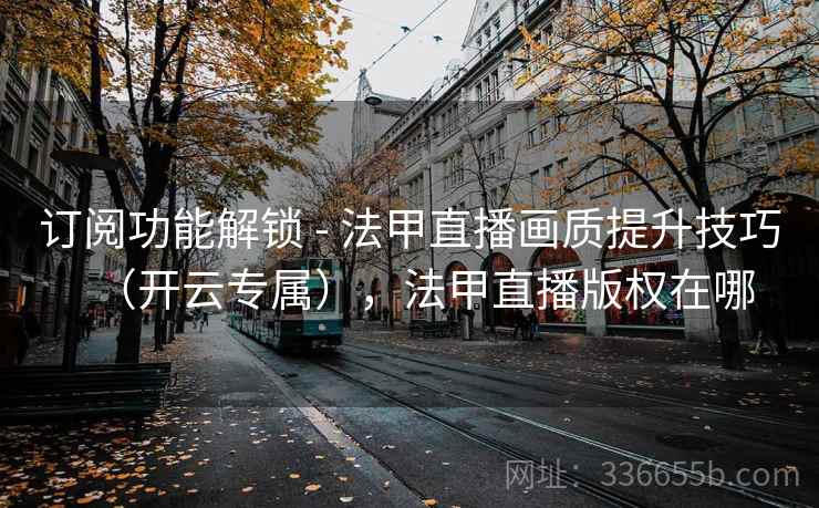 订阅功能解锁 - 法甲直播画质提升技巧（开云专属），法甲直播版权在哪