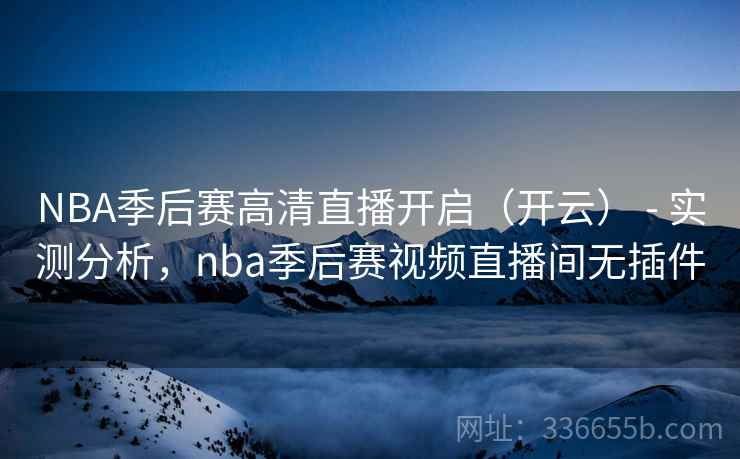 NBA季后赛高清直播开启（开云） - 实测分析，nba季后赛视频直播间无插件
