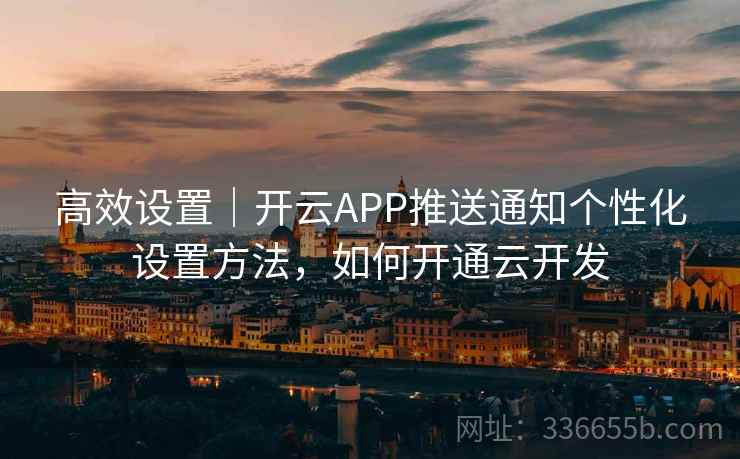 高效设置｜开云APP推送通知个性化设置方法，如何开通云开发