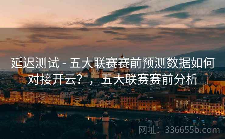 延迟测试 - 五大联赛赛前预测数据如何对接开云？，五大联赛赛前分析