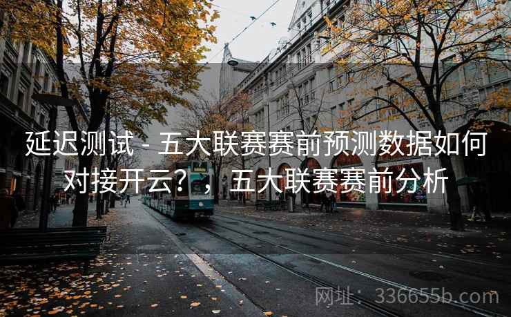 延迟测试 - 五大联赛赛前预测数据如何对接开云？，五大联赛赛前分析
