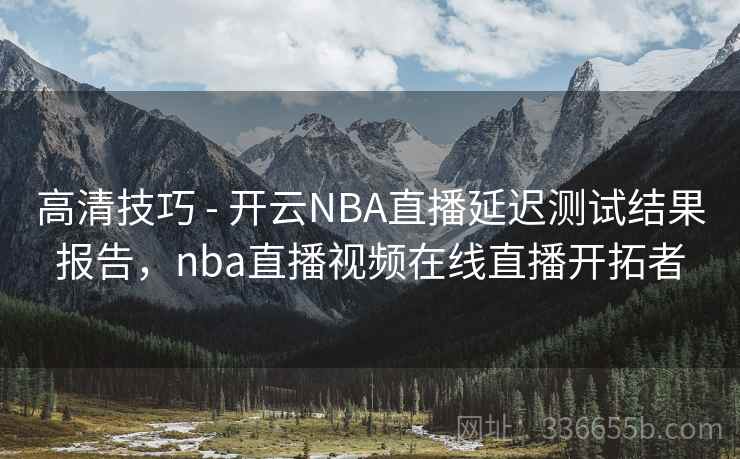 高清技巧 - 开云NBA直播延迟测试结果报告，nba直播视频在线直播开拓者
