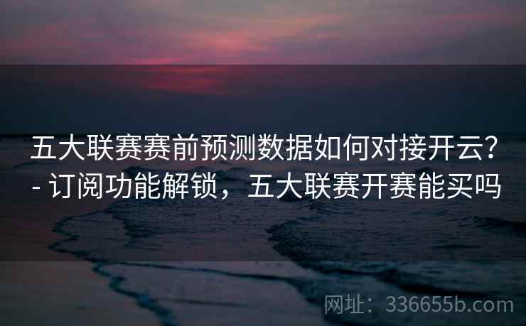 五大联赛赛前预测数据如何对接开云？ - 订阅功能解锁，五大联赛开赛能买吗