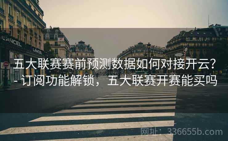 五大联赛赛前预测数据如何对接开云？ - 订阅功能解锁，五大联赛开赛能买吗