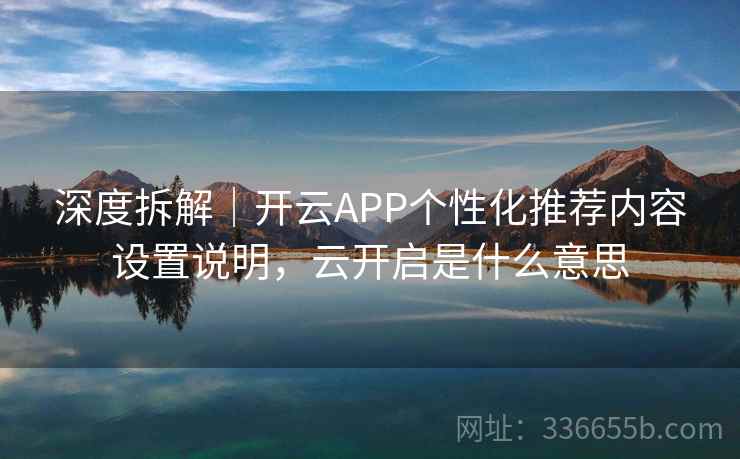 深度拆解｜开云APP个性化推荐内容设置说明，云开启是什么意思