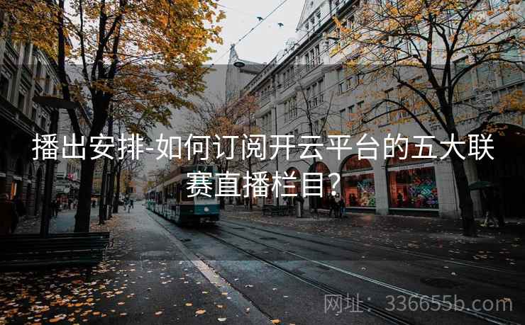 播出安排-如何订阅开云平台的五大联赛直播栏目？