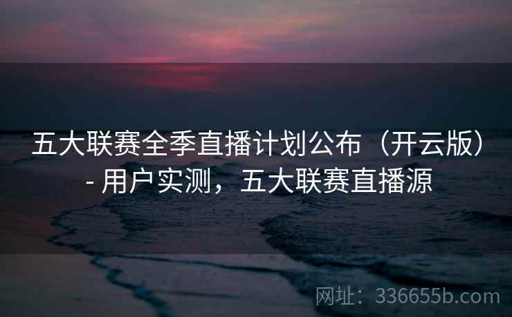 五大联赛全季直播计划公布（开云版） - 用户实测，五大联赛直播源